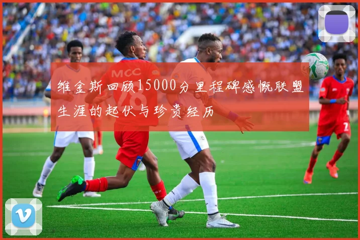维金斯回顾15000分里程碑感慨联盟生涯的起伏与珍贵经历