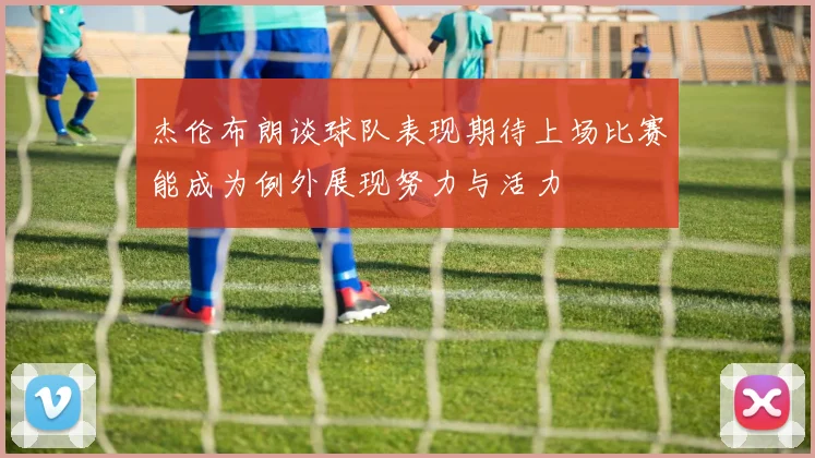 杰伦布朗谈球队表现期待上场比赛能成为例外展现努力与活力