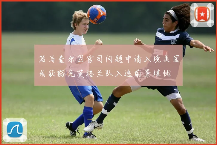 若马奎尔因官司问题申请入境美国或获豁免英格兰队入选前景堪忧
