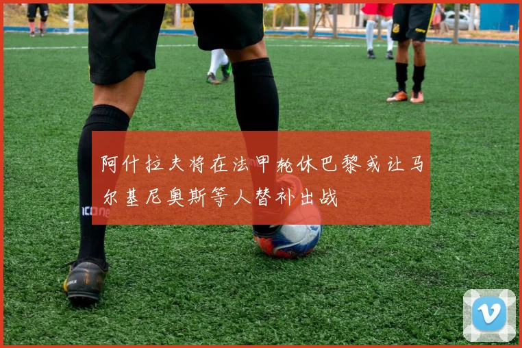 阿什拉夫将在法甲轮休巴黎或让马尔基尼奥斯等人替补出战