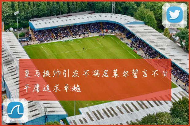皇马换帅引发不满居莱尔誓言不甘平庸追求卓越