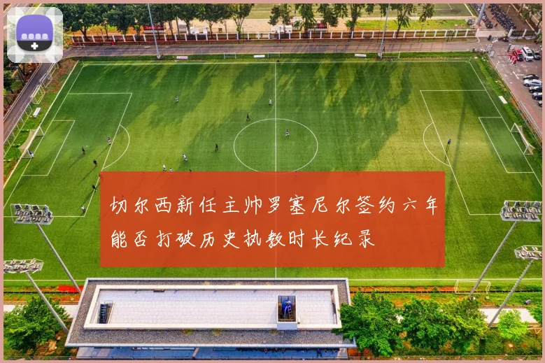 切尔西新任主帅罗塞尼尔签约六年能否打破历史执教时长纪录