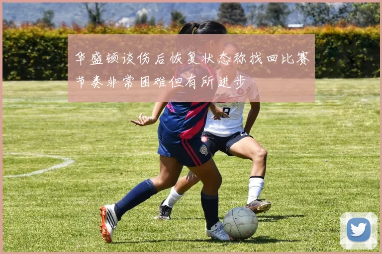 华盛顿谈伤后恢复状态称找回比赛节奏非常困难但有所进步