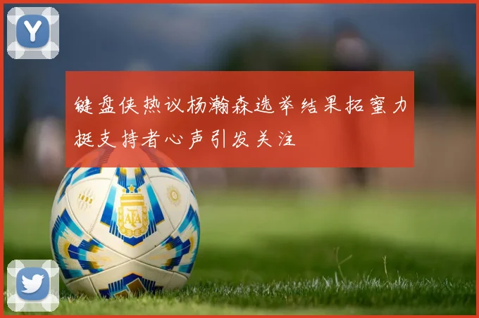 键盘侠热议杨瀚森选举结果拓蜜力挺支持者心声引发关注