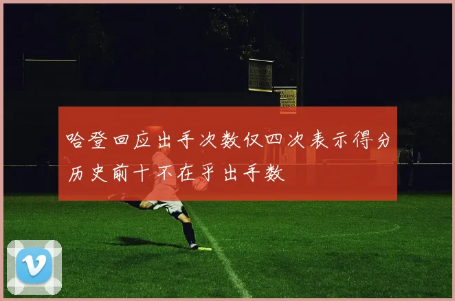 哈登回应出手次数仅四次表示得分历史前十不在乎出手数