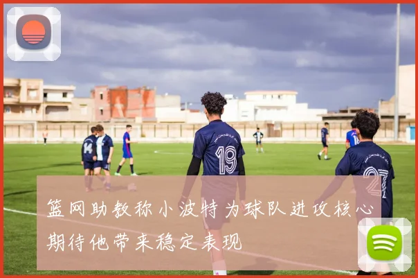 篮网助教称小波特为球队进攻核心期待他带来稳定表现