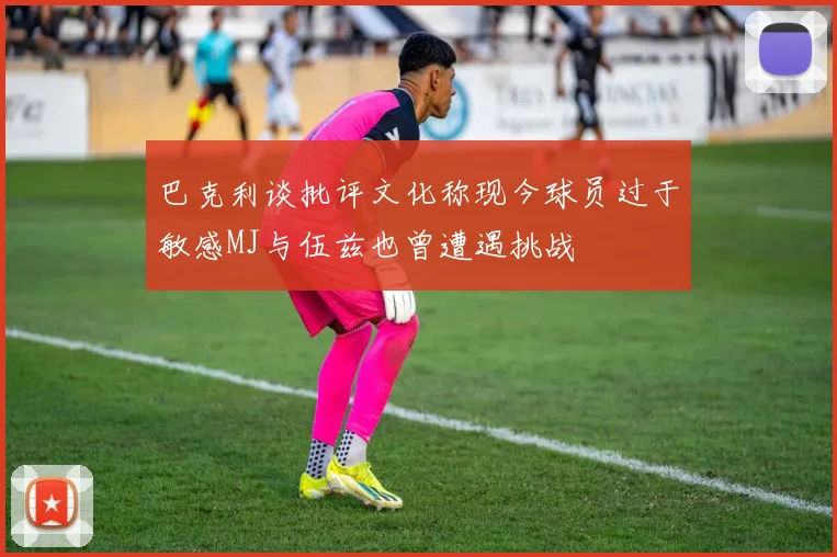 巴克利谈批评文化称现今球员过于敏感MJ与伍兹也曾遭遇挑战
