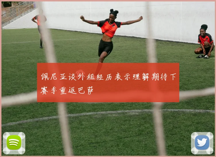 佩尼亚谈外租经历表示理解期待下赛季重返巴萨