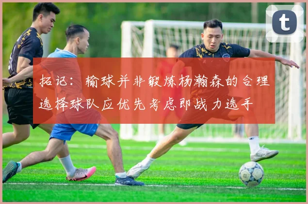 拓记：输球并非锻炼杨瀚森的合理选择球队应优先考虑即战力选手