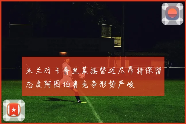 米兰对卡普里莱接替迈尼昂持保留态度阿图伯鲁竞争形势严峻