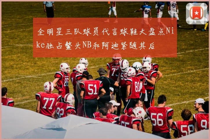 全明星三队球员代言球鞋大盘点Nike独占鳌头NB和阿迪紧随其后