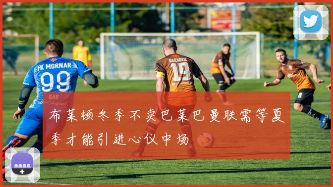 布莱顿冬季不卖巴莱巴曼联需等夏季才能引进心仪中场
