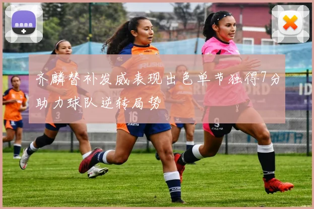 齐麟替补发威表现出色单节独得7分助力球队逆转局势