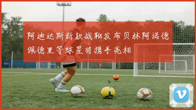 阿迪达斯新款战靴发布贝林阿诺德佩德里等球星将携手亮相