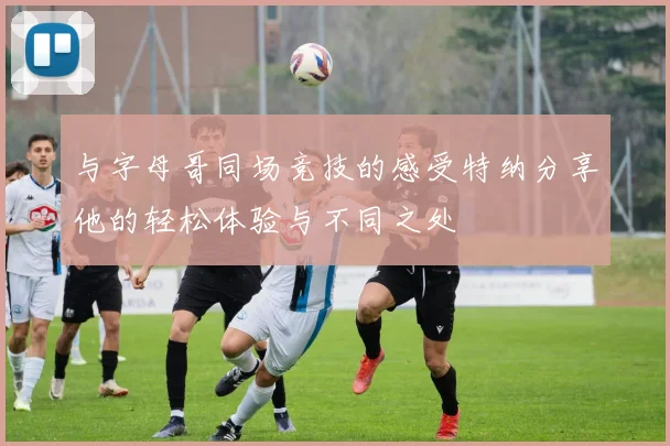 与字母哥同场竞技的感受特纳分享他的轻松体验与不同之处