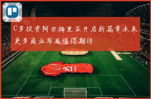 C罗投资阿尔梅里亚开启新篇章未来更多商业布局值得期待